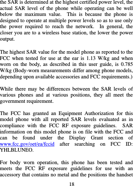                             18 the SAR is determined at the highest certified power level, the actual  SAR  level  of  the  phone while  operating  can  be  well below  the  maximum  value.    This  is  because  the  phone  is designed to operate at multiple power levels so as to use only the  power  required  to  reach  the  network.    In  general,  the closer you are to a wireless base station, the lower the power output.  The highest SAR value for the model phone as reported to the FCC when  tested for  use at the  ear  is  1.13 W/kg and  when worn  on  the  body, as  described  in  this  user  guide,  is  0.785 W/kg (Body-worn measurements differ among phone models, depending upon available accessories and FCC requirements.)  While  there  may  be  differences  between  the  SAR  levels  of various  phones  and  at  various  positions,  they  all  meet  the government requirement.  The  FCC  has  granted  an  Equipment  Authorization  for  this model  phone  with  all  reported  SAR  levels  evaluated  as  in compliance  with  the  FCC  RF  exposure  guidelines.    SAR information on this model phone is on file with the FCC and can  be  found  under  the  Display  Grant  section  of www.fcc.gov/oet/ea/fccid  after  searching  on  FCC  ID: YHLBLUNEO.  For  body  worn  operation,  this  phone  has  been  tested  and meets  the  FCC  RF  exposure  guidelines  for  use  with  an accessory that contains no metal and the positions the handset 