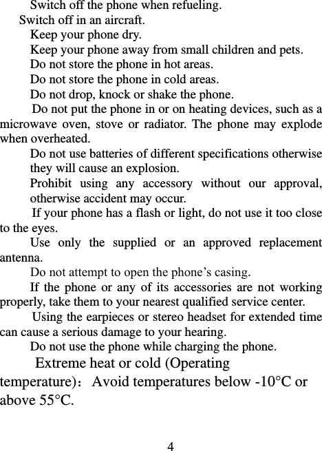                             4 Switch off the phone when refueling.   Switch off in an aircraft. Keep your phone dry. Keep your phone away from small children and pets. Do not store the phone in hot areas. Do not store the phone in cold areas. Do not drop, knock or shake the phone. Do not put the phone in or on heating devices, such as a microwave  oven,  stove  or radiator.  The  phone may  explode when overheated. Do not use batteries of different specifications otherwise they will cause an explosion. Prohibit  using  any  accessory  without  our  approval, otherwise accident may occur. If your phone has a flash or light, do not use it too close to the eyes. Use  only  the  supplied  or  an  approved  replacement antenna. Do not attempt to open the phone’s casing. If the  phone  or any  of its  accessories are  not  working properly, take them to your nearest qualified service center. Using the earpieces or stereo headset for extended time can cause a serious damage to your hearing. Do not use the phone while charging the phone. Extreme heat or cold (Operating temperature)：Avoid temperatures below -10°C or above 55°C . 