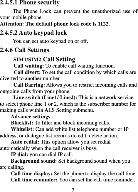                             7 2.4.5.1 Phone security The  Phone  Lock  can  prevent  the  unauthorized  use  of your mobile phone.   Attention: The default phone lock code is 1122.   2.4.5.2 Auto keypad lock You can set auto keypad on or off. 2.4.6 Call Settings SIM1/SIM2 Call Setting Call waiting: To enable call waiting function. Call divert: To set the call condition by which calls are diverted to another number. Call Barring: Allows you to restrict incoming calls and outgoing calls from your phone. Line switch (Line1/ Line2): This is a network service to select phone line 1 or 2, which is the subscriber number for making calls within ALS Setting submenu. Advance settings Blacklist: To filter and block incoming calls. Whitelist: Can add white list telephone number or IP address, or dialogue list records do edit, delete action. Auto redial: This option allow you set redial automatically when the call receiver is busy. IP dial: you can dial IP call. Background sound: Set background sound when you are calling. Call time display: Set the phone to display the call time. Call time reminder: You can set the call time reminder.   