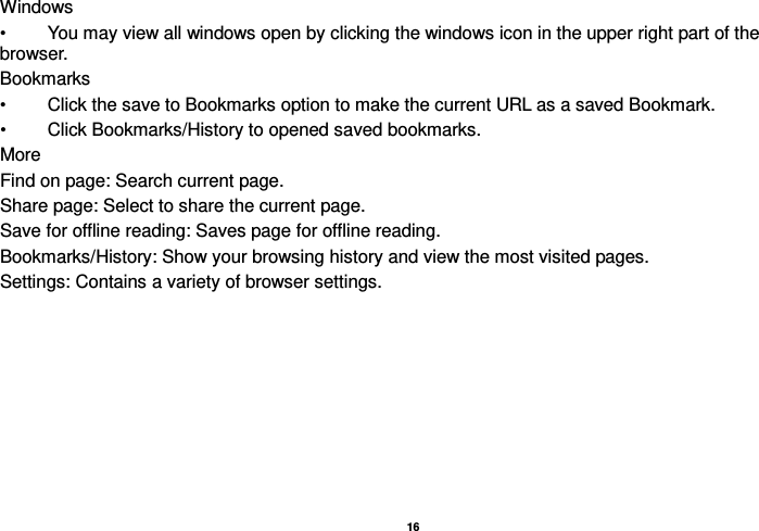   16  Windows •  You may view all windows open by clicking the windows icon in the upper right part of the browser. Bookmarks •  Click the save to Bookmarks option to make the current URL as a saved Bookmark. •  Click Bookmarks/History to opened saved bookmarks. More Find on page: Search current page. Share page: Select to share the current page. Save for offline reading: Saves page for offline reading. Bookmarks/History: Show your browsing history and view the most visited pages. Settings: Contains a variety of browser settings. 