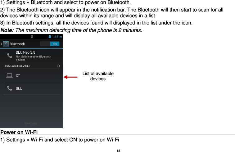   18  1) Settings » Bluetooth and select to power on Bluetooth. 2) The Bluetooth icon will appear in the notification bar. The Bluetooth will then start to scan for all devices within its range and will display all available devices in a list. 3) In Bluetooth settings, all the devices found will displayed in the list under the icon. Note: The maximum detecting time of the phone is 2 minutes.  Power on Wi-Fi                                                                                                                                                                 1) Settings » Wi-Fi and select ON to power on Wi-Fi List of available devices 