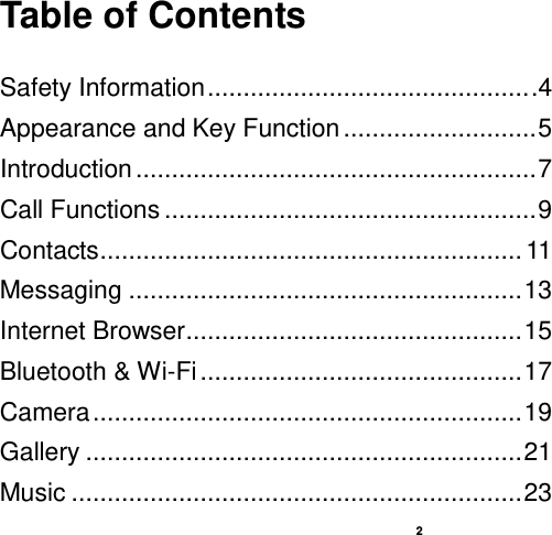    2  Table of Contents  Safety Information ............................................. .4 Appearance and Key Function ........................... 5 Introduction ........................................................ 7 Call Functions .................................................... 9 Contacts ........................................................... 11 Messaging ....................................................... 13 Internet Browser ............................................... 15 Bluetooth &amp; Wi-Fi ............................................. 17 Camera ............................................................ 19 Gallery ............................................................. 21 Music ............................................................... 23 