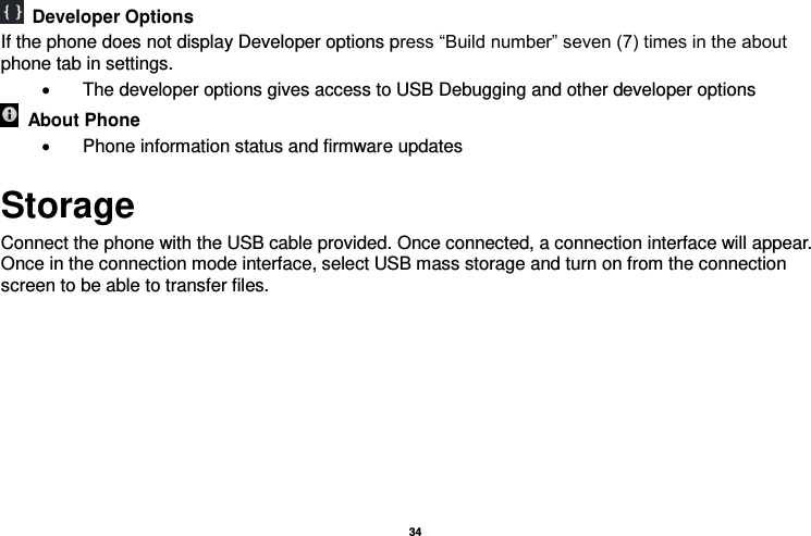   34    Developer Options   If the phone does not display Developer options press “Build number” seven (7) times in the about phone tab in settings.     The developer options gives access to USB Debugging and other developer options   About Phone     Phone information status and firmware updates Storage Connect the phone with the USB cable provided. Once connected, a connection interface will appear. Once in the connection mode interface, select USB mass storage and turn on from the connection screen to be able to transfer files. 
