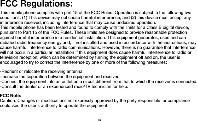  36  FCC Regulations:  This mobile phone complies with part 15 of the FCC Rules. Operation is subject to the following two conditions: (1) This device may not cause harmful interference, and (2) this device must accept any interference received, including interference that may cause undesired operation. This mobile phone has been tested and found to comply with the limits for a Class B digital device, pursuant to Part 15 of the FCC Rules. These limits are designed to provide reasonable protection against harmful interference in a residential installation. This equipment generates, uses and can radiated radio frequency energy and, if not installed and used in accordance with the instructions, may cause harmful interference to radio communications. However, there is no guarantee that interference will not occur in a particular installation If this equipment does cause harmful interference to radio or television reception, which can be determined by turning the equipment off and on, the user is encouraged to try to correct the interference by one or more of the following measures:    -Reorient or relocate the receiving antenna. -Increase the separation between the equipment and receiver. -Connect the equipment into an outlet on a circuit different from that to which the receiver is connected. -Consult the dealer or an experienced radio/TV technician for help.   FFCCCC  NNoottee::  Caution: Changes or modifications not expressly approved by the party responsible for compliance could void the user‘s authority to operate the equipment. 