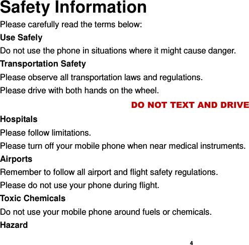    4  Safety Information Please carefully read the terms below: Use Safely Do not use the phone in situations where it might cause danger. Transportation Safety Please observe all transportation laws and regulations. Please drive with both hands on the wheel.   DO NOT TEXT AND DRIVE Hospitals Please follow limitations. Please turn off your mobile phone when near medical instruments. Airports Remember to follow all airport and flight safety regulations.   Please do not use your phone during flight. Toxic Chemicals Do not use your mobile phone around fuels or chemicals. Hazard 