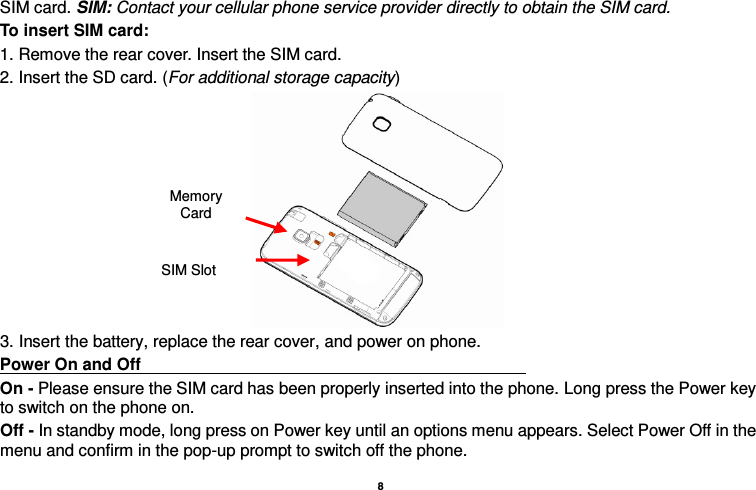    8  SIM card. SIM: Contact your cellular phone service provider directly to obtain the SIM card. To insert SIM card: 1. Remove the rear cover. Insert the SIM card.   2. Insert the SD card. (For additional storage capacity)  3. Insert the battery, replace the rear cover, and power on phone. Power On and Off                                                                                                                                                                 On - Please ensure the SIM card has been properly inserted into the phone. Long press the Power key to switch on the phone on. Off - In standby mode, long press on Power key until an options menu appears. Select Power Off in the menu and confirm in the pop-up prompt to switch off the phone. SIM Slot Memory Card 