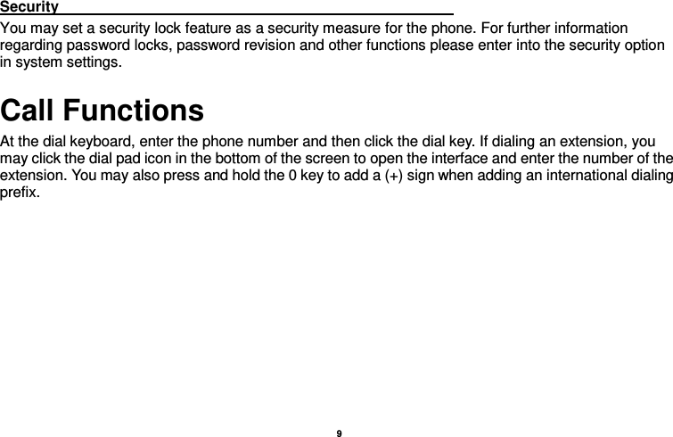    9  Security                                                                                                           You may set a security lock feature as a security measure for the phone. For further information regarding password locks, password revision and other functions please enter into the security option in system settings. Call Functions                                                                       At the dial keyboard, enter the phone number and then click the dial key. If dialing an extension, you may click the dial pad icon in the bottom of the screen to open the interface and enter the number of the extension. You may also press and hold the 0 key to add a (+) sign when adding an international dialing prefix.    