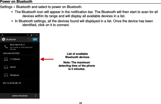 19 Power on Bluetooth                                                                                          Settings » Bluetooth and select to power on Bluetooth.    The Bluetooth icon will appear in the notification bar. The Bluetooth will then start to scan for all devices within its range and will display all available devices in a list.    In Bluetooth settings, all the devices found will displayed in a list. Once the device has been identified, click on it to connect.     List of available Bluetooth devices Note: The maximum detecting time of the phone is 2 minutes. 