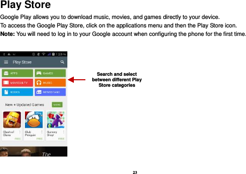 23 Play Store Google Play allows you to download music, movies, and games directly to your device.   To access the Google Play Store, click on the applications menu and then the Play Store icon.   Note: You will need to log in to your Google account when configuring the phone for the first time.      Search and select between different Play Store categories 