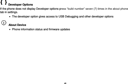41   Developer Options   If the phone does not display Developer options press “build number” seven (7) times in the about phone tab in settings.      The developer option gives access to USB Debugging and other developer options   About Device      Phone information status and firmware updates           