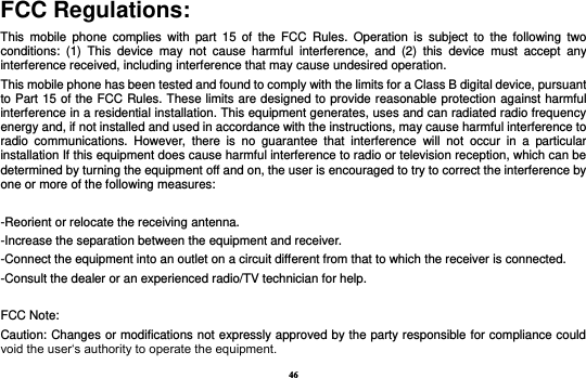 46 FCC Regulations: This  mobile  phone  complies  with  part  15  of  the  FCC  Rules.  Operation  is  subject  to  the  following  two conditions:  (1)  This  device  may  not  cause  harmful  interference,  and  (2)  this  device  must  accept  any interference received, including interference that may cause undesired operation. This mobile phone has been tested and found to comply with the limits for a Class B digital device, pursuant to Part 15 of the FCC Rules. These limits are designed to provide reasonable protection against harmful interference in a residential installation. This equipment generates, uses and can radiated radio frequency energy and, if not installed and used in accordance with the instructions, may cause harmful interference to radio  communications.  However,  there  is  no  guarantee  that  interference  will  not  occur  in  a  particular installation If this equipment does cause harmful interference to radio or television reception, which can be determined by turning the equipment off and on, the user is encouraged to try to correct the interference by one or more of the following measures:  -Reorient or relocate the receiving antenna. -Increase the separation between the equipment and receiver. -Connect the equipment into an outlet on a circuit different from that to which the receiver is connected. -Consult the dealer or an experienced radio/TV technician for help.  FCC Note: Caution: Changes or modifications not expressly approved by the party responsible for compliance could void the user‘s authority to operate the equipment. 