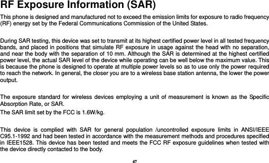 47 RF Exposure Information (SAR) This phone is designed and manufactured not to exceed the emission limits for exposure to radio frequency (RF) energy set by the Federal Communications Commission of the United States.    During SAR testing, this device was set to transmit at its highest certified power level in all tested frequency bands, and placed in positions that simulate RF exposure in usage against the head with no separation, and near the body with the separation of 10 mm. Although the SAR is determined at the highest certified power level, the actual SAR level of the device while operating can be well below the maximum value. This is because the phone is designed to operate at multiple power levels so as to use only the power required to reach the network. In general, the closer you are to a wireless base station antenna, the lower the power output.  The exposure standard for wireless devices employing a unit of measurement is known as the Specific Absorption Rate, or SAR.  The SAR limit set by the FCC is 1.6W/kg.   This  device  is  complied  with  SAR  for  general  population  /uncontrolled  exposure  limits  in  ANSI/IEEE C95.1-1992 and had been tested in accordance with the measurement methods and procedures specified in IEEE1528. This device has been tested and meets the FCC RF exposure guidelines when tested with the device directly contacted to the body.   