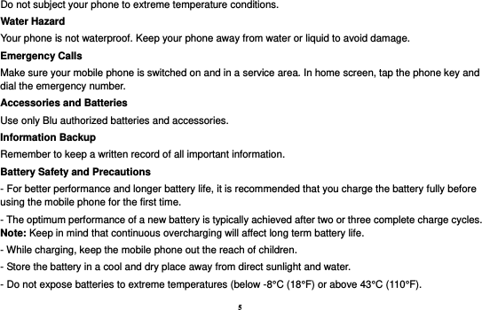 5 Do not subject your phone to extreme temperature conditions. Water Hazard   Your phone is not waterproof. Keep your phone away from water or liquid to avoid damage. Emergency Calls Make sure your mobile phone is switched on and in a service area. In home screen, tap the phone key and dial the emergency number. Accessories and Batteries Use only Blu authorized batteries and accessories. Information Backup Remember to keep a written record of all important information. Battery Safety and Precautions - For better performance and longer battery life, it is recommended that you charge the battery fully before using the mobile phone for the first time. - The optimum performance of a new battery is typically achieved after two or three complete charge cycles. Note: Keep in mind that continuous overcharging will affect long term battery life. - While charging, keep the mobile phone out the reach of children. - Store the battery in a cool and dry place away from direct sunlight and water. - Do not expose batteries to extreme temperatures (below -8°C (18°F) or above 43°C (110°F). 
