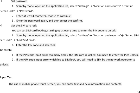14   Set password 1Standby mode, open up the application list, selet settigs→ Loatio ad seuit→ “et up “ee lok → Passod. 2Enter at least4 character, choose to continue. 3Enter the password again, and then select the confirm.    Set the SIM card lock You can set SIM card locking, starting up at every time to enter the PIN code to unlock. 1Standby mode, open up the application list, selet settigs→ Loatio ad seuit→ “et up “IM ad lok → Lok “IM ad. 2Enter the PIN code and select ok. Be careful 1If the PIN code input error too many times, the SIM card is locked. You need to enter the PUK unlock. 2If the PUK code input error which led to SIM lock, you will need to SIM by the network operator to unlock. Input Text The use of mobile phone touch screen, you can enter text and new information and contacts. 