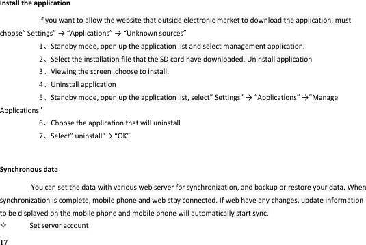 17  Install the application If you want to allow the website that outside electronic market to download the application, must choose “ettigs → Appliatios → Uko soues 1Standby mode, open up the application list and select management application. 2Select the installation file that the SD card have downloaded. Uninstall application 3Viewing the screen ,choose to install. 4Uninstall application 5Standby mode, open up the application list, select “ettigs → Appliatios →Maage Appliatios 6Choose the application that will uninstall 7“elet uistall→ OK Synchronous data You can set the data with various web server for synchronization, and backup or restore your data. When synchronization is complete, mobile phone and web stay connected. If web have any changes, update information to be displayed on the mobile phone and mobile phone will automatically start sync.  Set server account 