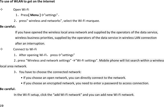19  To use of WLAN to get on the internet  Open Wi-Fi 1Press[ Menu ]→settigs 2pess ieless ad etoks, select the Wi-Fi marquee. Be careful If you have opened the wireless local area network and supplied by the operators of the data service, wireless business priorities, supplied by the operators of the data service in wireless LAN connection after an interruption.  Connect to Wi-Fi 1After opening Wi-Fi，pess→settigs 2press Wieless ad etok settigs →Wi-Fi settings. Mobile phone will list search within a wireless local area network. 3You have to choose the connected network:   • If you choose an open network, you can directly connect to the network. • If you choose an encrypted network, you need to enter a password to access connection. Be careful In the Wi-Fi setup, click the add Wi-Fi network and you can add new Wi-Fi network.    