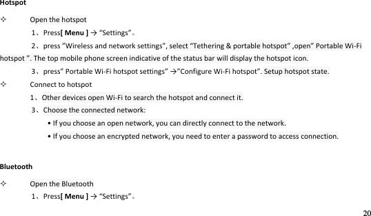 20   Hotspot  Open the hotspot 1Press[ Menu ] → “ettigs 2press Wieless ad etok settigs, select Tethering &amp; portable hotspot ,open Portable Wi-Fi hotspot . The top mobile phone screen indicative of the status bar will display the hotspot icon. 3pess Portable Wi-Fi hotspot settigs →Configure Wi-Fi hotspot. Setup hotspot state.  Connect to hotspot 1Other devices open Wi-Fi to search the hotspot and connect it. 3Choose the connected network:   • If you choose an open network, you can directly connect to the network. • If you choose an encrypted network, you need to enter a password to access connection. Bluetooth  Open the Bluetooth 1Press[ Menu ] → “ettigs 