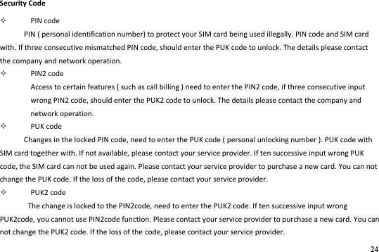 24  Security Code  PIN code PIN ( personal identification number) to protect your SIM card being used illegally. PIN code and SIM card with. If three consecutive mismatched PIN code, should enter the PUK code to unlock. The details please contact the company and network operation.  PIN2 code Access to certain features ( such as call billing ) need to enter the PIN2 code, if three consecutive input wrong PIN2 code, should enter the PUK2 code to unlock. The details please contact the company and network operation.  PUK code Changes in the locked PIN code, need to enter the PUK code ( personal unlocking number ). PUK code with SIM card together with. If not available, please contact your service provider. If ten successive input wrong PUK code, the SIM card can not be used again. Please contact your service provider to purchase a new card. You can not change the PUK code. If the loss of the code, please contact your service provider.  PUK2 code The change is locked to the PIN2code, need to enter the PUK2 code. If ten successive input wrong PUK2code, you cannot use PIN2code function. Please contact your service provider to purchase a new card. You can not change the PUK2 code. If the loss of the code, please contact your service provider. 