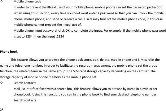 25   Mobile phone code In order to prevent the illegal use of your mobile phone, mobile phone can set the password protection. When using this function, every time you boot must enter a password so that you can unlock the mobile phone, mobile phone, and send or receive a call. Users may turn off the mobile phone code, in this case, mobile phone cannot prevent the illegal use of. Mobile phone input password, click OK to complete the input. For example, if the mobile phone password is set to 1234, then the input :1234 Phone book This feature allows you to browse the phone book store, edit, delete, mobile phone and SIM card in the name and telephone number. In order to facilitate the records management, the mobile phone set the group function, the related items in the same group. The SIM card storage capacity depending on the card set, The storage capacity of mobile phone memory as the mobile phone set.  Search contacts Mail list interface fixed with a search box, this feature allows you to browse by name in pinyin order phone book. Using this function, you can in the phone book to find your desired telephone number. Search contacts 