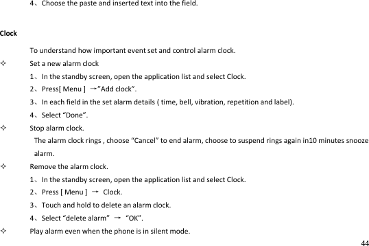 44  4Choose the paste and inserted text into the field. Clock To understand how important event set and control alarm clock.  Set a new alarm clock 1In the standby screen, open the application list and select Clock. 2Press[ Menu ]  →Add clock.   3In each field in the set alarm details ( time, bell, vibration, repetition and label). 4Select Done.  Stop alarm clock. The ala lok igs , hoose Cael to ed ala, hoose to susped igs agai i iutes sooze alarm.  Remove the alarm clock. 1In the standby screen, open the application list and select Clock. 2Press [ Menu ]  →  Clock.   3Touch and hold to delete an alarm clock. 4Select delete alarm → OK.  Play alarm even when the phone is in silent mode. 