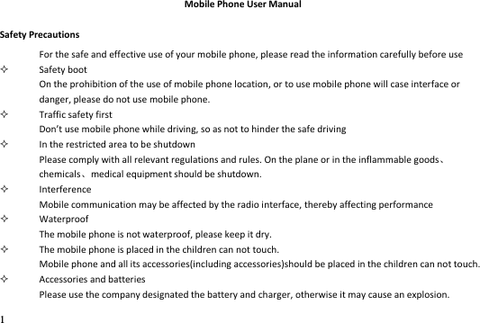 1  Mobile Phone User Manual Safety Precautions For the safe and effective use of your mobile phone, please read the information carefully before use  Safety boot On the prohibition of the use of mobile phone location, or to use mobile phone will case interface or danger, please do not use mobile phone.  Traffic safety first Dot use oile phone while driving, so as not to hinder the safe driving    In the restricted area to be shutdown Please comply with all relevant regulations and rules. On the plane or in the inflammable goodschemicalsmedical equipment should be shutdown.  Interference Mobile communication may be affected by the radio interface, thereby affecting performance  Waterproof The mobile phone is not waterproof, please keep it dry.  The mobile phone is placed in the children can not touch. Mobile phone and all its accessories(including accessories)should be placed in the children can not touch.  Accessories and batteries Please use the company designated the battery and charger, otherwise it may cause an explosion. 