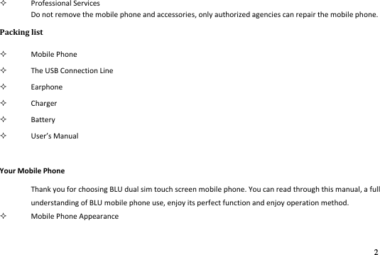 2   Professional Services Do not remove the mobile phone and accessories, only authorized agencies can repair the mobile phone. Packing list  Mobile Phone                                    The USB Connection Line  Earphone  Charger  Battery  Uses Maual Your Mobile Phone Thank you for choosing BLU dual sim touch screen mobile phone. You can read through this manual, a full understanding of BLU mobile phone use, enjoy its perfect function and enjoy operation method.    Mobile Phone Appearance  