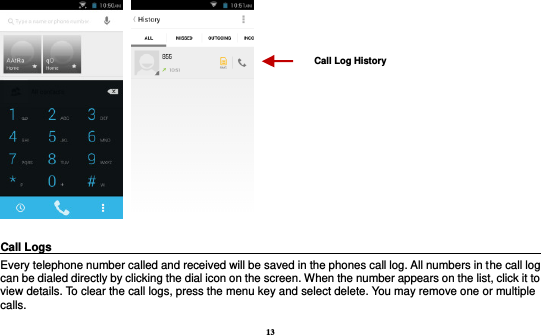 13      Call Logs                                                                                               Every telephone number called and received will be saved in the phones call log. All numbers in the call log can be dialed directly by clicking the dial icon on the screen. When the number appears on the list, click it to view details. To clear the call logs, press the menu key and select delete. You may remove one or multiple calls.     Call Log History 