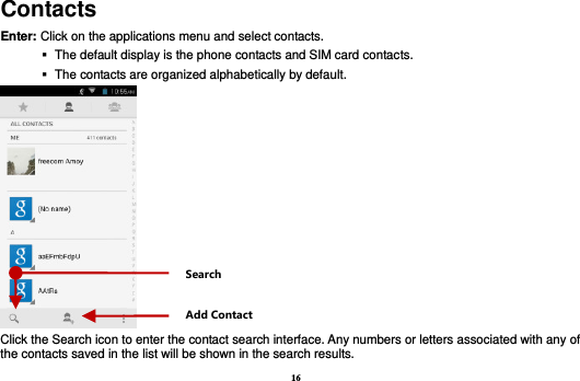 16 Contacts Enter: Click on the applications menu and select contacts.    The default display is the phone contacts and SIM card contacts.    The contacts are organized alphabetically by default.  Click the Search icon to enter the contact search interface. Any numbers or letters associated with any of the contacts saved in the list will be shown in the search results. Add Contact Search 