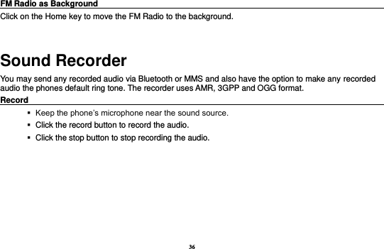 36 FM Radio as Background                                                                            Click on the Home key to move the FM Radio to the background.  Sound Recorder You may send any recorded audio via Bluetooth or MMS and also have the option to make any recorded audio the phones default ring tone. The recorder uses AMR, 3GPP and OGG format. Record                                                                                                           Keep the phone’s microphone near the sound source.    Click the record button to record the audio.    Click the stop button to stop recording the audio. 