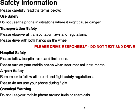 5 Safety Information Please carefully read the terms below: Use Safely Do not use the phone in situations where it might cause danger. Transportation Safety Please observe all transportation laws and regulations. Please drive with both hands on the wheel.   PLEASE DRIVE RESPONSIBLY - DO NOT TEXT AND DRIVE Hospital Safety Please follow hospital rules and limitations. Please turn off your mobile phone when near medical instruments. Airport Safety Remember to follow all airport and flight safety regulations.   Please do not use your phone during flight. Chemical Warning Do not use your mobile phone around fuels or chemicals.  