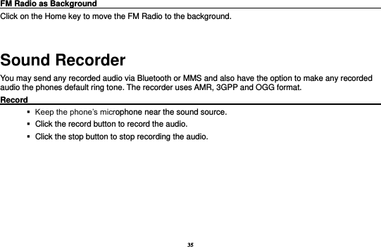 35 FM Radio as Background                                                                            Click on the Home key to move the FM Radio to the background.  Sound Recorder You may send any recorded audio via Bluetooth or MMS and also have the option to make any recorded audio the phones default ring tone. The recorder uses AMR, 3GPP and OGG format. Record                                                                                                           Keep the phone’s microphone near the sound source.    Click the record button to record the audio.    Click the stop button to stop recording the audio. 