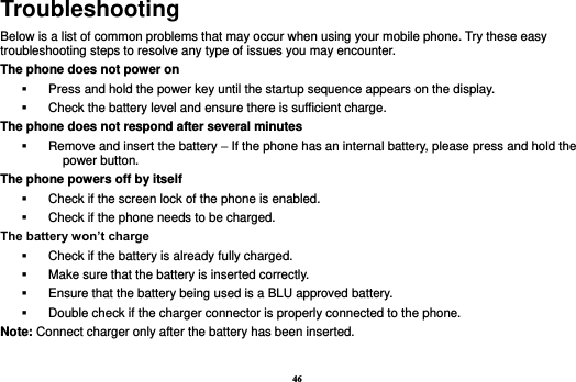 46 Troubleshooting Below is a list of common problems that may occur when using your mobile phone. Try these easy troubleshooting steps to resolve any type of issues you may encounter.   The phone does not power on   Press and hold the power key until the startup sequence appears on the display.   Check the battery level and ensure there is sufficient charge. The phone does not respond after several minutes   Remove and insert the battery – If the phone has an internal battery, please press and hold the power button. The phone powers off by itself   Check if the screen lock of the phone is enabled.   Check if the phone needs to be charged. The battery won’t charge   Check if the battery is already fully charged.   Make sure that the battery is inserted correctly.     Ensure that the battery being used is a BLU approved battery.   Double check if the charger connector is properly connected to the phone. Note: Connect charger only after the battery has been inserted.  