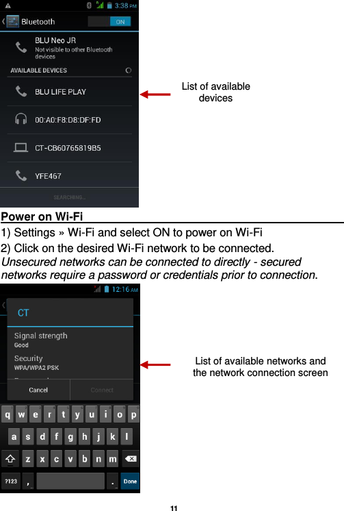   11   Power on Wi-Fi                                                                                                                                                                 1) Settings » Wi-Fi and select ON to power on Wi-Fi 2) Click on the desired Wi-Fi network to be connected.     Unsecured networks can be connected to directly - secured networks require a password or credentials prior to connection.  List of available devices List of available networks and the network connection screen 