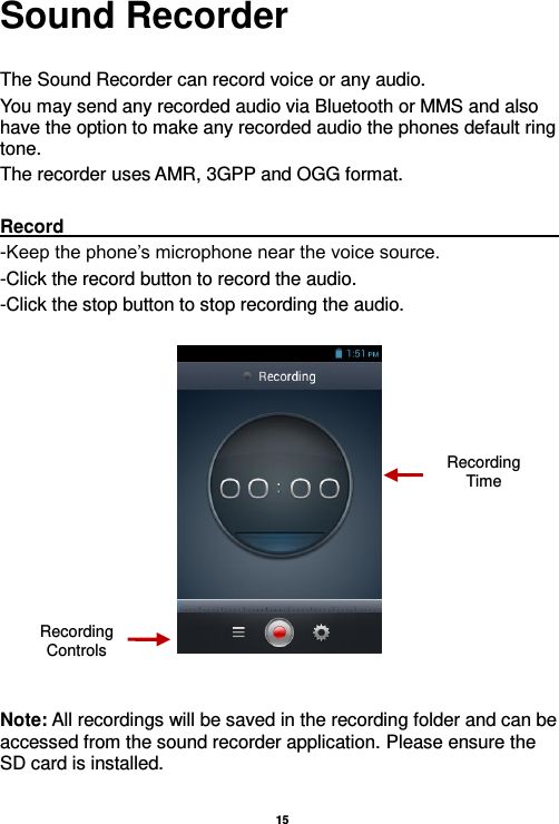   15  Sound Recorder  The Sound Recorder can record voice or any audio.   You may send any recorded audio via Bluetooth or MMS and also have the option to make any recorded audio the phones default ring tone. The recorder uses AMR, 3GPP and OGG format.  Record                                                                                                                                                                                                               -Keep the phone’s microphone near the voice source. -Click the record button to record the audio. -Click the stop button to stop recording the audio.     Note: All recordings will be saved in the recording folder and can be accessed from the sound recorder application. Please ensure the SD card is installed.   Recording Controls Recording Time 