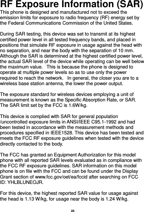  23  RF Exposure Information (SAR) This phone is designed and manufactured not to exceed the emission limits for exposure to radio frequency (RF) energy set by the Federal Communications Commission of the United States.    During SAR testing, this device was set to transmit at its highest certified power level in all tested frequency bands, and placed in positions that simulate RF exposure in usage against the head with no separation, and near the body with the separation of 10 mm. Although the SAR is determined at the highest certified power level, the actual SAR level of the device while operating can be well below the maximum value.   This is because the phone is designed to operate at multiple power levels so as to use only the power required to reach the network.   In general, the closer you are to a wireless base station antenna, the lower the power output.  The exposure standard for wireless devices employing a unit of measurement is known as the Specific Absorption Rate, or SAR.  The SAR limit set by the FCC is 1.6W/kg.   This device is complied with SAR for general population /uncontrolled exposure limits in ANSI/IEEE C95.1-1992 and had been tested in accordance with the measurement methods and procedures specified in IEEE1528. This device has been tested and meets the FCC RF exposure guidelines when tested with the device directly contacted to the body.    The FCC has granted an Equipment Authorization for this model phone with all reported SAR levels evaluated as in compliance with the FCC RF exposure guidelines. SAR information on this model phone is on file with the FCC and can be found under the Display Grant section of www.fcc.gov/oet/ea/fccid after searching on FCC ID: YHLBLUNEOJR.  For this device, the highest reported SAR value for usage against the head is 1.13 W/kg, for usage near the body is 1.24 W/kg.  