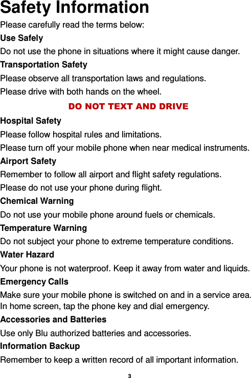    3  Safety Information Please carefully read the terms below: Use Safely Do not use the phone in situations where it might cause danger. Transportation Safety Please observe all transportation laws and regulations. Please drive with both hands on the wheel.   DO NOT TEXT AND DRIVE Hospital Safety Please follow hospital rules and limitations. Please turn off your mobile phone when near medical instruments. Airport Safety Remember to follow all airport and flight safety regulations.   Please do not use your phone during flight. Chemical Warning Do not use your mobile phone around fuels or chemicals. Temperature Warning Do not subject your phone to extreme temperature conditions. Water Hazard   Your phone is not waterproof. Keep it away from water and liquids. Emergency Calls Make sure your mobile phone is switched on and in a service area. In home screen, tap the phone key and dial emergency. Accessories and Batteries Use only Blu authorized batteries and accessories. Information Backup Remember to keep a written record of all important information. 