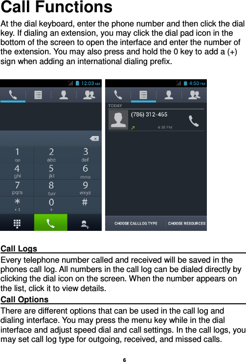    6  Call Functions                                                      At the dial keyboard, enter the phone number and then click the dial key. If dialing an extension, you may click the dial pad icon in the bottom of the screen to open the interface and enter the number of the extension. You may also press and hold the 0 key to add a (+) sign when adding an international dialing prefix.        Call Logs                                                                                                                                                                                             Every telephone number called and received will be saved in the phones call log. All numbers in the call log can be dialed directly by clicking the dial icon on the screen. When the number appears on the list, click it to view details.   Call Options                                                                                                                                                                                             There are different options that can be used in the call log and dialing interface. You may press the menu key while in the dial interface and adjust speed dial and call settings. In the call logs, you may set call log type for outgoing, received, and missed calls.   