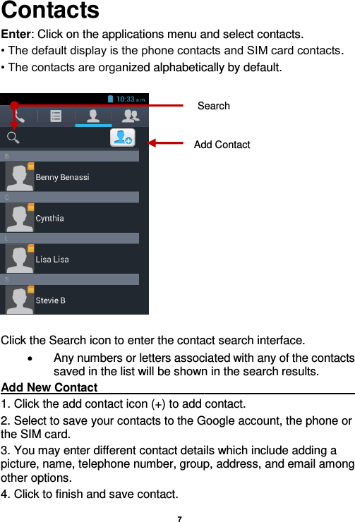    7  Contacts Enter: Click on the applications menu and select contacts. • The default display is the phone contacts and SIM card contacts. • The contacts are organized alphabetically by default.    Click the Search icon to enter the contact search interface.    Any numbers or letters associated with any of the contacts saved in the list will be shown in the search results. Add New Contact                                                                                                                                                                               1. Click the add contact icon (+) to add contact.   2. Select to save your contacts to the Google account, the phone or the SIM card. 3. You may enter different contact details which include adding a picture, name, telephone number, group, address, and email among other options. 4. Click to finish and save contact. Add Contact Search 