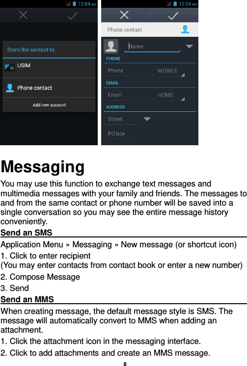    8     Messaging You may use this function to exchange text messages and multimedia messages with your family and friends. The messages to and from the same contact or phone number will be saved into a single conversation so you may see the entire message history conveniently. Send an SMS                                                                                                                                                                                             Application Menu » Messaging » New message (or shortcut icon)   1. Click to enter recipient                                                                       (You may enter contacts from contact book or enter a new number) 2. Compose Message 3. Send Send an MMS                                                                                                                                                                                                       When creating message, the default message style is SMS. The message will automatically convert to MMS when adding an attachment.   1. Click the attachment icon in the messaging interface. 2. Click to add attachments and create an MMS message. 