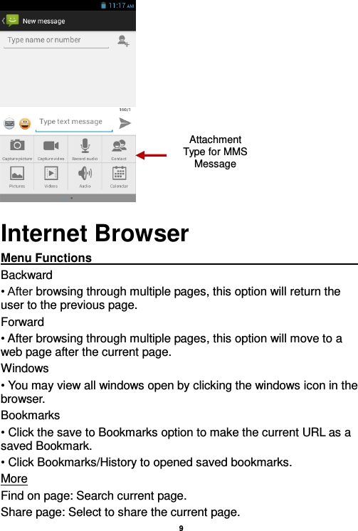    9   Internet Browser Menu Functions                                                                                                                                                                                                       Backward • After browsing through multiple pages, this option will return the user to the previous page. Forward • After browsing through multiple pages, this option will move to a web page after the current page. Windows • You may view all windows open by clicking the windows icon in the browser. Bookmarks • Click the save to Bookmarks option to make the current URL as a saved Bookmark. • Click Bookmarks/History to opened saved bookmarks. More Find on page: Search current page. Share page: Select to share the current page. Attachment Type for MMS Message 