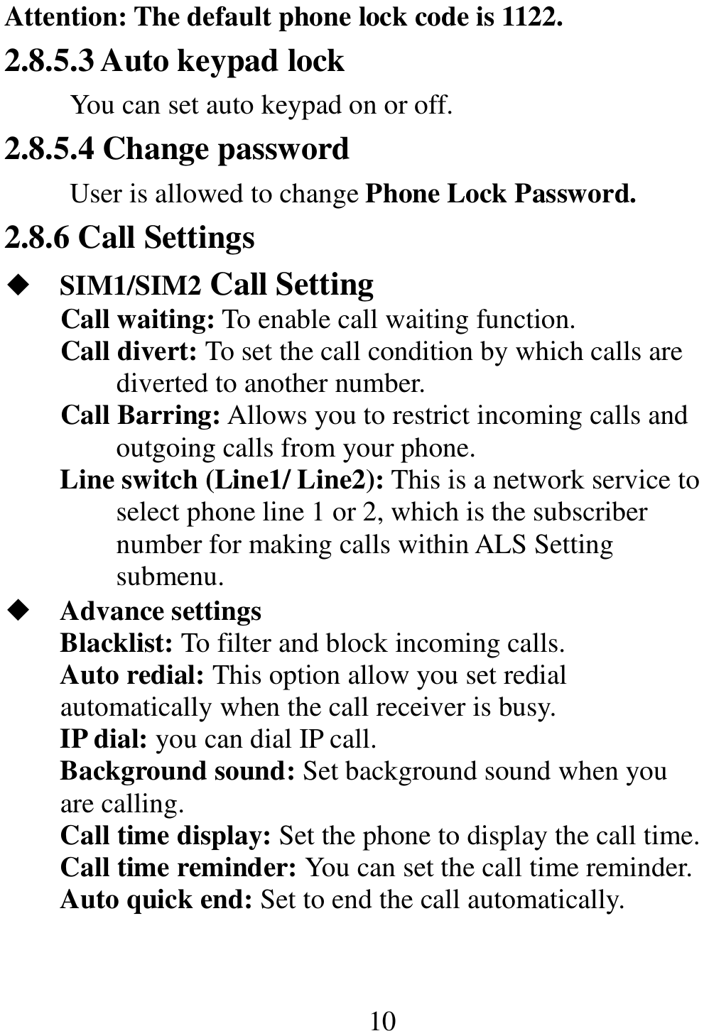                                                       10 Attention: The default phone lock code is 1122.  2.8.5.3 Auto keypad lock You can set auto keypad on or off. 2.8.5.4 Change password User is allowed to change Phone Lock Password. 2.8.6 Call Settings ◆ SIM1/SIM2 Call Setting Call waiting: To enable call waiting function. Call divert: To set the call condition by which calls are diverted to another number. Call Barring: Allows you to restrict incoming calls and outgoing calls from your phone. Line switch (Line1/ Line2): This is a network service to select phone line 1 or 2, which is the subscriber number for making calls within ALS Setting submenu. ◆ Advance settings Blacklist: To filter and block incoming calls. Auto redial: This option allow you set redial automatically when the call receiver is busy. IP dial: you can dial IP call. Background sound: Set background sound when you are calling. Call time display: Set the phone to display the call time. Call time reminder: You can set the call time reminder.   Auto quick end: Set to end the call automatically. 