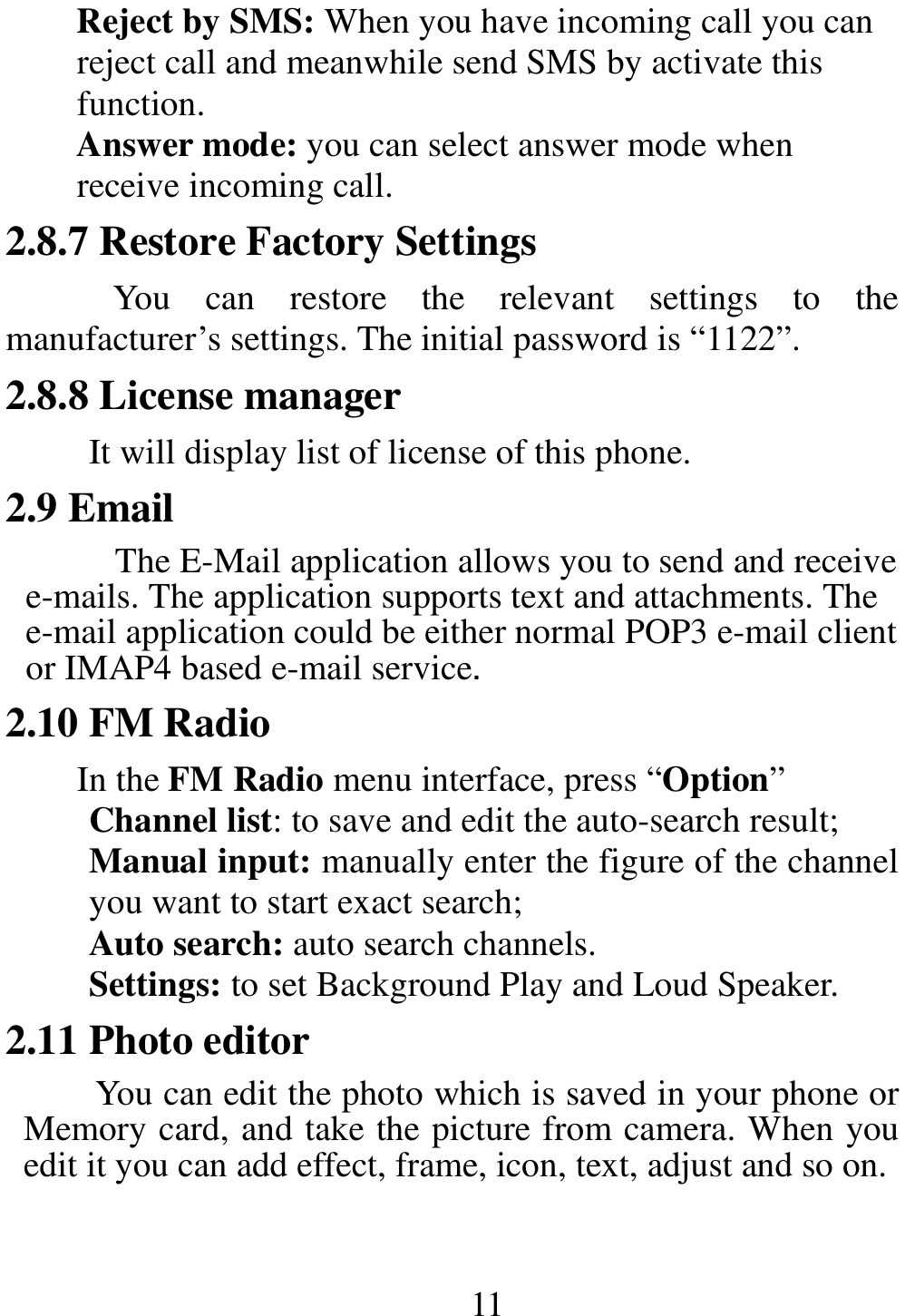                                                       11 Reject by SMS: When you have incoming call you can reject call and meanwhile send SMS by activate this function.   Answer mode: you can select answer mode when receive incoming call. 2.8.7 Restore Factory Settings You  can  restore  the  relevant  settings  to  the manufacturer’s settings. The initial password is “1122”. 2.8.8 License manager It will display list of license of this phone. 2.9 Email The E-Mail application allows you to send and receive e-mails. The application supports text and attachments. The e-mail application could be either normal POP3 e-mail client or IMAP4 based e-mail service. 2.10 FM Radio In the FM Radio menu interface, press “Option” Channel list: to save and edit the auto-search result; Manual input: manually enter the figure of the channel you want to start exact search; Auto search: auto search channels. Settings: to set Background Play and Loud Speaker. 2.11 Photo editor You can edit the photo which is saved in your phone or Memory card, and take the picture from camera. When you edit it you can add effect, frame, icon, text, adjust and so on. 