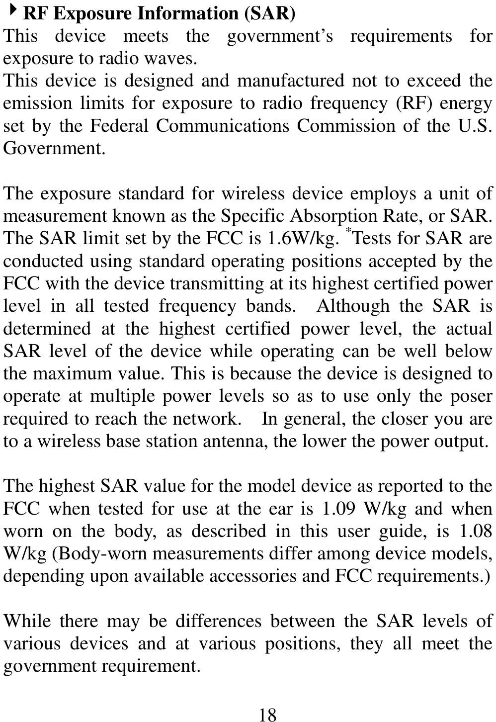                                                       18 4444RF Exposure Information (SAR) This  device  meets  the  government’s  requirements  for exposure to radio waves. This device is designed and manufactured not to exceed the emission limits for exposure to radio frequency (RF) energy set by the Federal Communications Commission of the U.S. Government.      The exposure standard for wireless device employs a unit of measurement known as the Specific Absorption Rate, or SAR. The SAR limit set by the FCC is 1.6W/kg. *Tests for SAR are conducted using standard operating positions accepted by the FCC with the device transmitting at its highest certified power level  in  all  tested  frequency  bands.    Although  the  SAR  is determined  at  the  highest  certified  power  level,  the  actual SAR  level  of  the device while operating can be  well  below the maximum value. This is because the device is designed to operate at multiple power levels so as to use only the poser required to reach the network.    In general, the closer you are to a wireless base station antenna, the lower the power output.  The highest SAR value for the model device as reported to the FCC  when tested for use  at the ear is  1.09 W/kg  and  when worn  on  the  body,  as  described  in  this  user  guide,  is  1.08 W/kg (Body-worn measurements differ among device models, depending upon available accessories and FCC requirements.)  While  there  may  be  differences  between  the  SAR  levels  of various  devices  and  at  various  positions,  they  all  meet  the government requirement.  