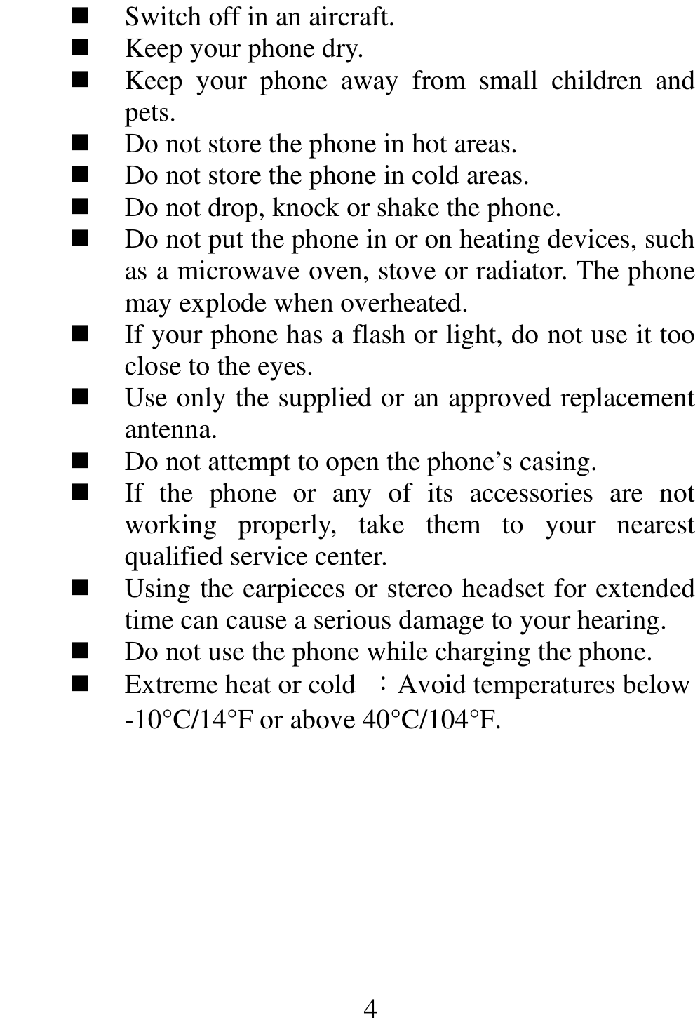                                                      4 Switch off in an aircraft.  Keep your phone dry.  Keep  your  phone  away  from  small  children  and pets.  Do not store the phone in hot areas.  Do not store the phone in cold areas.  Do not drop, knock or shake the phone.  Do not put the phone in or on heating devices, such as a microwave oven, stove or radiator. The phone may explode when overheated.  If your phone has a flash or light, do not use it too close to the eyes.  Use only the supplied or an approved replacement antenna.  Do not attempt to open the phone’s casing.  If  the  phone  or  any  of  its  accessories  are  not working  properly,  take  them  to  your  nearest qualified service center.  Using the earpieces or stereo headset for extended time can cause a serious damage to your hearing.  Do not use the phone while charging the phone.  Extreme heat or cold  ：Avoid temperatures below -10°C/14°F or above 40°C/104°F.     