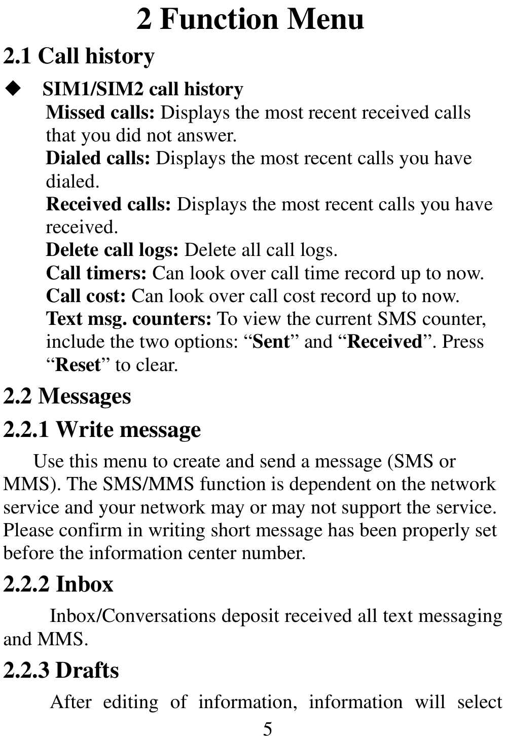                                                      5          2 Function Menu 2.1 Call history ◆ SIM1/SIM2 call history Missed calls: Displays the most recent received calls that you did not answer. Dialed calls: Displays the most recent calls you have dialed. Received calls: Displays the most recent calls you have received. Delete call logs: Delete all call logs. Call timers: Can look over call time record up to now. Call cost: Can look over call cost record up to now. Text msg. counters: To view the current SMS counter, include the two options: “Sent” and “Received”. Press “Reset” to clear. 2.2 Messages 2.2.1 Write message Use this menu to create and send a message (SMS or MMS). The SMS/MMS function is dependent on the network service and your network may or may not support the service. Please confirm in writing short message has been properly set before the information center number. 2.2.2 Inbox Inbox/Conversations deposit received all text messaging and MMS.   2.2.3 Drafts After  editing  of  information,  information  will  select 