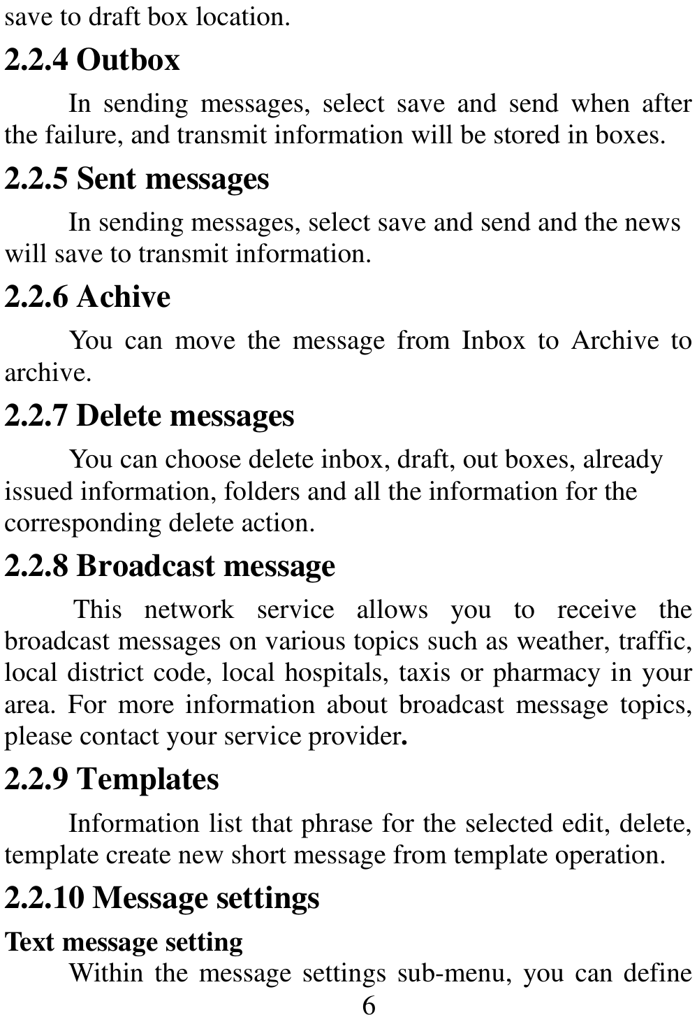                                                      6save to draft box location. 2.2.4 Outbox In  sending  messages,  select  save  and  send  when  after the failure, and transmit information will be stored in boxes. 2.2.5 Sent messages In sending messages, select save and send and the news will save to transmit information. 2.2.6 Achive You  can  move  the  message  from  Inbox  to  Archive  to archive. 2.2.7 Delete messages You can choose delete inbox, draft, out boxes, already issued information, folders and all the information for the corresponding delete action. 2.2.8 Broadcast message This  network  service  allows  you  to  receive  the broadcast messages on various topics such as weather, traffic, local district code, local hospitals, taxis or pharmacy in your area.  For  more information  about  broadcast  message  topics, please contact your service provider. 2.2.9 Templates Information list that phrase for the selected edit, delete, template create new short message from template operation. 2.2.10 Message settings Text message setting Within the message settings sub-menu, you can define 