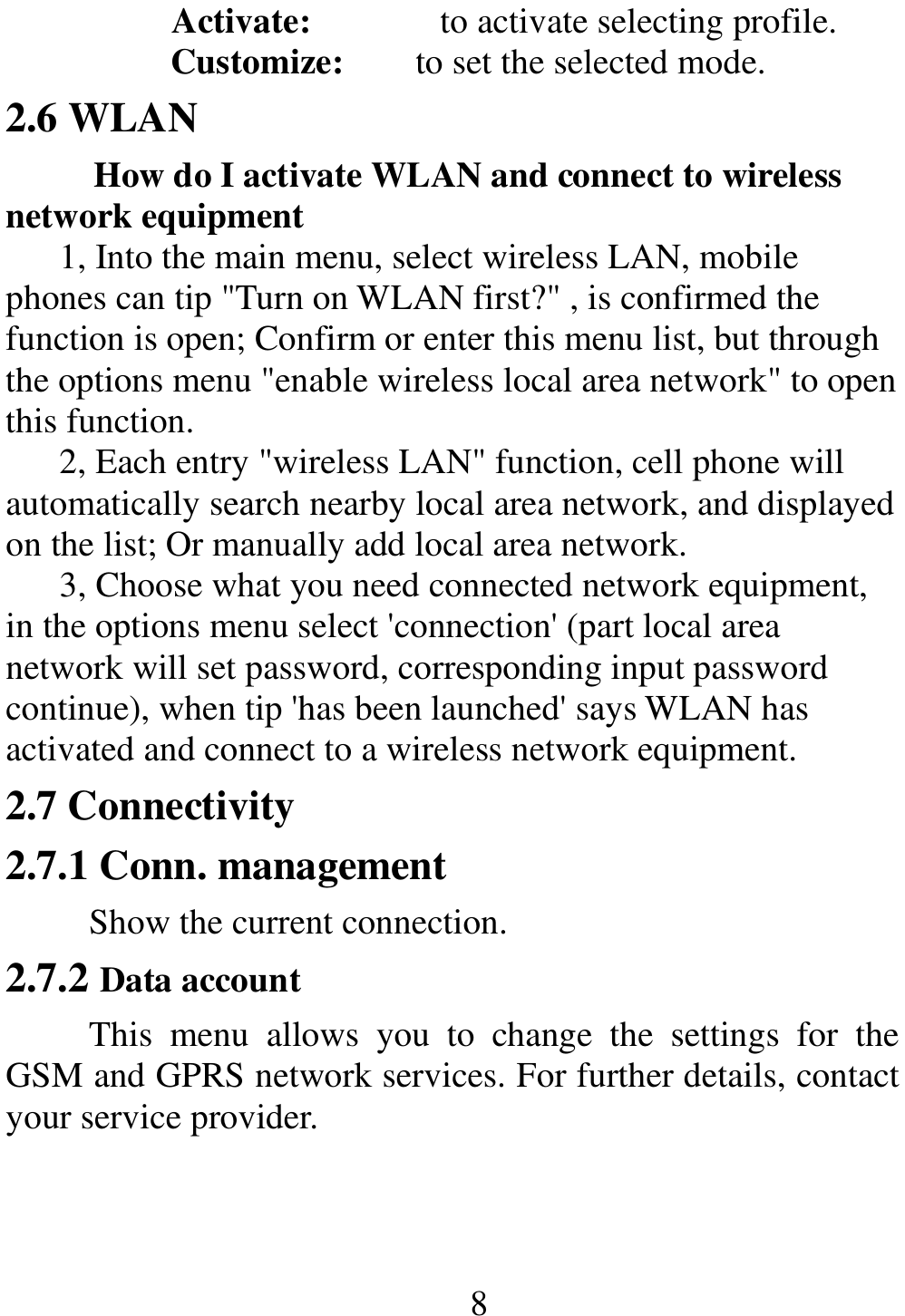                                                      8Activate:      to activate selecting profile. Customize:        to set the selected mode. 2.6 WLAN How do I activate WLAN and connect to wireless network equipment 1, Into the main menu, select wireless LAN, mobile phones can tip &quot;Turn on WLAN first?&quot; , is confirmed the function is open; Confirm or enter this menu list, but through the options menu &quot;enable wireless local area network&quot; to open this function. 2, Each entry &quot;wireless LAN&quot; function, cell phone will automatically search nearby local area network, and displayed on the list; Or manually add local area network. 3, Choose what you need connected network equipment, in the options menu select &apos;connection&apos; (part local area network will set password, corresponding input password continue), when tip &apos;has been launched&apos; says WLAN has activated and connect to a wireless network equipment. 2.7 Connectivity 2.7.1 Conn. management Show the current connection.   2.7.2 Data account This  menu  allows  you  to  change  the  settings  for  the GSM and GPRS network services. For further details, contact your service provider. 