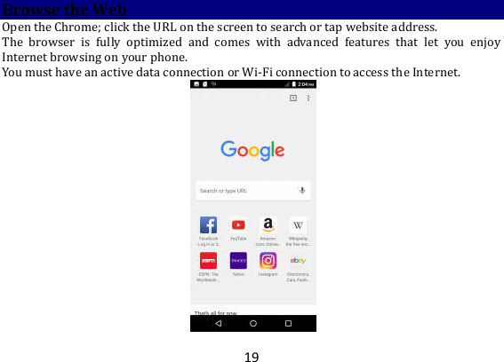 19 Browse the Web Open the Chrome; click the URL on the screen to search or tap website address.   The  browser  is  fully  optimized  and  comes  with  advanced  features  that  let  you  enjoy Internet browsing on your phone.   You must have an active data connection or Wi-Fi connection to access the Internet.    