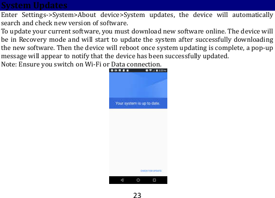 23 System Updates Enter  Settings-&gt;System&gt;About  device&gt;System  updates,  the  device  will  automatically search and check new version of software.   To update your current software, you must download new software online. The device will be in  Recovery mode and  will start  to  update  the  system  after successfully  downloading the new software. Then the device will reboot once system updating is complete, a pop-up message will appear to notify that the device has been successfully updated.   Note: Ensure you switch on Wi-Fi or Data connection.    