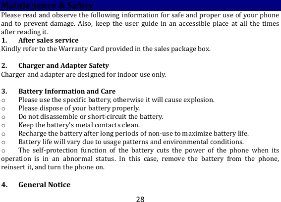 28 Maintenance &amp; Safety Please read and observe the following information for safe and proper use of your phone and to  prevent  damage.  Also,  keep the  user  guide  in  an  accessible  place  at  all  the  times after reading it. 1. After sales service Kindly refer to the Warranty Card provided in the sales package box.  2. Charger and Adapter Safety Charger and adapter are designed for indoor use only.  3. Battery Information and Care o Please use the specific battery, otherwise it will cause explosion. o Please dispose of your battery properly. o Do not disassemble or short-circuit the battery. o Keep the battery’s metal contacts clean. o Recharge the battery after long periods of non-use to maximize battery life. o Battery life will vary due to usage patterns and environmental conditions. o The  self-protection  function  of  the  battery  cuts  the  power  of  the  phone  when  its operation  is  in  an  abnormal  status.  In  this  case,  remove  the  battery  from  the  phone, reinsert it, and turn the phone on.  4. General Notice 